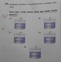 14. Aşağıdaki çözeltilere üzerinde belirtilen maddeler ekle-
niyor.
2
Buna göre, hangi kaptan çıkan gaz asidik özellik
gösterir?
A)
C)
Mg
HBr (suda)
Ag
H₂SO4(suda)
E)
Zn
B)
D)
NaOH(suda)
Al
KOH (suda)
Na
HNO3(suda)