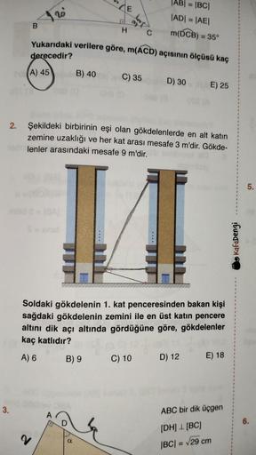 2.
3.
B
S=
2
Yukarıdaki verilere göre, m(ACD) açısının ölçüsü kaç
derecedir?
A) 45
B) 40
A
E
H
B) 9
a
600
Şekildeki birbirinin eşi olan gökdelenlerde en alt katın
zemine uzaklığı ve her kat arası mesafe 3 m'dir. Gökde-
lenler arasındaki mesafe 9 m'dir.
|AB