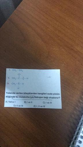 I. CH₂ - CH₂
II. CH-C-Ô-H
III. CH₂-N-H
H
Yukarıda verilen bileşiklerden hangileri suda çözün-
düğünde su molekülleriyle hidrojen bağı oluşturur?
A) Yalnız I
D) II ve III
B) I ve II
C) I ve III
E) I, II ve III