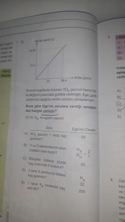 cisi Yağız'a
almasında
takim so-
cevap için
puani sill
Henry
Moseley
S-
DENİZİ o
2.
NK'da hacim (L)
13.44
11,2
32
38,4
Normal koşullarda bulunan XO₂ gazının hacim-küt-
le değişimi yukarıdaki grafikte verilmiştir. Ege, grafik
yardımıyla aşağıda verilen soruları cevaplamıştır.
Buna göre Ege'nin sorulara verdiği cevaplar-
dan hangisi yanlıştır?
(0:16, NA: Avogadro sayısı)
Soru
A) XO₂ gazının 1 molü kaç
gramdır?
B) X ve O elementlerinin atom
kütleleri oranı kaçtır?
C) Bileşikte kütlece yüzde
kaç oranında X bulunur?
D) 1 tane X atomunun kütlesi
kaç gramdır?
Kütle (gram)
E) 1 tane X, molekülü kaç
akb'dir?
Ege'nin Cevabı
64
mx
mo
50
NA
32
256
2
1
3.
Eler
1.
11.
III.
IV.
Yukar
eşleş
verilr
A)
B
C
D
E)
4. Üst
kan
ve
nen
miş
nur
alm
"Ok