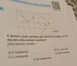 IN DENGESİ VE AĞIRLIK MERKEZİ
K
A) K noktasında
C) L noktasında
IM
02FA0638
X düzlemi içinde şekildeki gibi bükülmüş düzgün ve tür-
deş telin kütle merkezi nerededir?
(Kare bölmeler özdeştir.)
E) M noktasında
x düzlemi
B) KL arasında
D) LM arasında