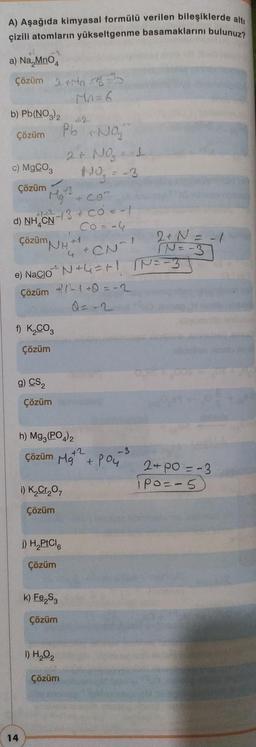 A) Aşağıda kimyasal formülü verilen bileşiklerde altı
çizili atomların yükseltgenme basamaklarını bulunuz?
a) Na MnO4
Çözüm 2+Mab
Mn=6
b) Pb(NO3)2
Çözüm
c) MgCO3
Çözüm 43
d) NH CN
* Con
√-13 + CO² = -1
Co = -4
t
Çözüm H
f) K₂CO3
Çözüm
g) CS₂
14
Pb Na₂
2 + NO₂ = 1
No₂ = -3
e) Nacio^ N+=+! IN == 3
Çözüm +1+Q=-2
Çözüm
i) K₂Cr₂O7
Çözüm
h) Mg3(PO4)2
+2
Çözüm Mg + Pou
j) H₂PtCl6
Çözüm
k) Fe₂S3
Çözüm
1) H₂O2
4 +CN²!
Çözüm
f
2 + N = -1
IN=-3
-3
2+ Po=-3
Po=-5)