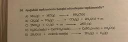 38. Aşağıdaki tepkimelerin hangisi nötralleşme tepkimesidir?
A) NH3(g) + HCl(g)
NH4C1(k)
B) CH4(g) + 20₂(g)
CO₂(g) + 2H₂O(s) + 1S1
2NO₂(g)
C) 2NO(g) + O₂(g) + 1s1
D) H₂SO4(suda) + Ca(OH)2 (suda)
E) 2H₂O(s) + elektrik enerjisi
T
CaSO4(suda) + 2H₂O(s)
2H₂(g) + O₂(g)