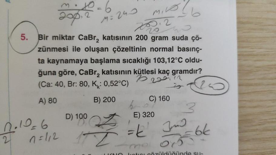 m. 10=6
200,2
Mike
20012
5. Bir miktar CaBr, katısının 200 gram suda çö-
zünmesi ile oluşan çözeltinin normal basınç-
ta kaynamaya başlama sıcaklığı 103,12°C oldu-
ğuna göre, CaBr₂ katısının kütlesi kaç gramdır?
10
(Ca: 40, Br: 80, K: 0,52°C)
220.12
A) 80
