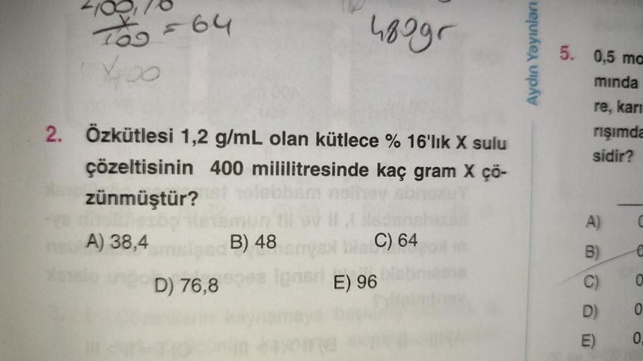 TOO = 64
400
2. Özkütlesi 1,2 g/mL olan kütlece % 16'lık X sulu
çözeltisinin 400 mililitresinde kaç gram X çö-
zünmüştür?
A) 38,4
D) 76,8
480gr
B) 48
C) 64
Igner E) 96
Aydın Yayınları
5. 0,5 ma
minda
re, karı
rişımda
sidir?
B)
D)
E)
C
€
0
0
0.