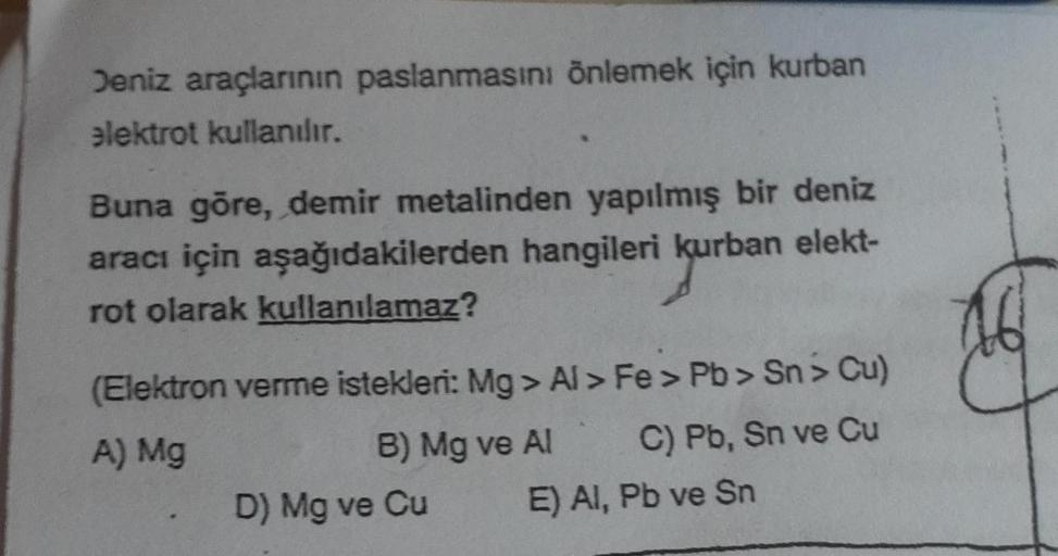 Deniz araçlarının paslanmasını önlemek için kurban
elektrot kullanılır.
Buna göre, demir metalinden yapılmış bir deniz
aracı için aşağıdakilerden hangileri kurban elekt-
kurban
rot olarak kullanılamaz?
(Elektron verme istekleri: Mg>Al > Fe> Pb > Sn> Cu)
A)