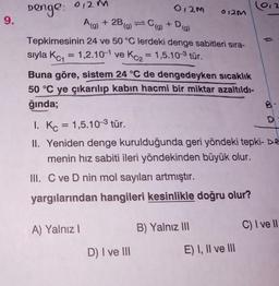 9.
Denge: 0,2 m
012M
A(g) + 2B (g) = C(g) + D
Tepkimesinin 24 ve 50 °C lerdeki denge sabitleri sıra-
sıyla Kc₁= 1,2.10-1 ve Kc₂= 1,5.10-3 tür.
012M
Buna göre, sistem 24 °C de dengedeyken sıcaklık
50 °C ye çıkarılıp kabın hacmi bir miktar azaltıldı-
ğında;
Pe
D) I ve III
1. Kc = 1,5.10-³ tür.
II. Yeniden denge kurulduğunda geri yöndeki tepki- De
menin hız sabiti ileri yöndekinden büyük olur.
III. C ve D nin mol sayıları artmıştır.
yargılarından hangileri kesinlikle doğru olur?
A) Yalnız I
B) Yalnız III
()
E) I, II ve III
C) I ve II