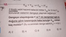 -12.
X(g)
+Y(g) = 2(g) + 2T
ge: 2 litrelik sabit hacimli kaba bir miktar X
ile 12 mol Yg)
konularak sistemin dengeye ulaşması sağlanıyor.
Dengeye ulaşıldığında Y ve T nin derişimleri eşit ol-
duğuna göre başlangıçta kaba konulan X(g)
kaç moldür? (Bu sıcaklıktaki denge sabiti(K) = 4 tür.)
miktarı
E) 10
A) 2
B) 4
C) 6
D) 8