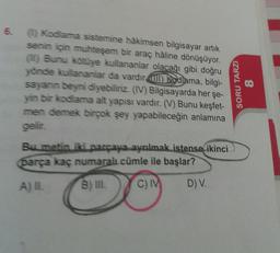 6.
(1) Kodlama sistemine hâkimsen bilgisayar artık
senin için muhteşem bir araç hâline dönüşüyor.
(1) Bunu kötüye kullananlar olacağı gibi doğru
yönde kullananlar da vardır ) Kodlama, bilgi-
sayanın beyni diyebiliriz. (IV) Bilgisayarda her şe-
yin bir kodlama alt yapısı vardır. (V) Bunu keşfet-
men demek birçok şey yapabileceğin anlamına
gelir.
Bu metin iki parçaya ayrılmak istense ikinci
parça kaç numaralı cümle ile başlar?
A) IL
B) III.
C) IV
D) V.
SORU TARZI
8