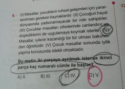 8.
(1) Masallar, çocukların ruhsal gelişimleri için yarar-
lanılması gereken kaynaklardır. (II) Çocuğun hayal
dünyasında yadsınamayacak bir role sahiptirler.
(III) Çocuklar masalları zihinlerinde canlandırır ve
düşlediklerini de uygulamaya koymak isterler (V)
Masallar, iyilerin kazandığı bir tür olması bakımın-
dan öğreticidir. (V) Çocuk masallar sonunda iyilik
yapma konusunda istekli olmaktadır.
Bu metin iki parçaya ayrılmak istenşe ikinci
parça kaç numaralı cümle ile başlar?
A) II. B) III.
C) IV.
D) V.
12