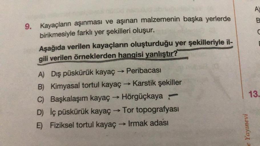 9. Kayaçların aşınması ve aşınan malzemenin başka yerlerde
birikmesiyle farklı yer şekilleri oluşur.
Aşağıda verilen kayaçların oluşturduğu yer şekilleriyle il-
gili verilen örneklerden hangisi yanlıştır?
A) Dış püskürük kayaç → Peribacası
B) Kimyasal tort