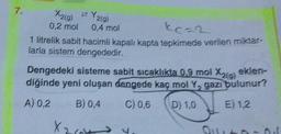 7.
zY2(g)
X2(g)
0,2 mol 0,4 mol
1 litrelik sabit hacimli kapalı kapta tepkimede verilen miktar-
larla sistem dengededir.
Dengedeki sisteme sabit sıcaklıkta 0,9 mol X2(g) eklen-
diğinde yeni oluşan dengede kaç mol Y, gazı bulunur?
A) 0,2 B) 0,4 C) 0,6
D) 1,0
E) 1.2
X264 4₁
Oto