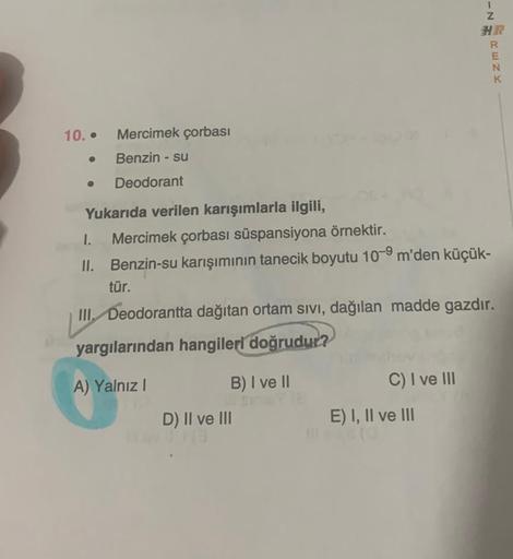 10..
Mercimek çorbası
Benzin - su
Deodorant
Yukarıda verilen karışımlarla ilgili,
I. Mercimek çorbası süspansiyona örnektir.
II. Benzin-su karışımının tanecik boyutu 10-9 m'den küçük-
tür.
B) I ve II
III. Deodorantta dağıtan ortam sıvı, dağılan madde gazdı