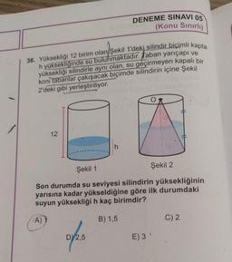 36. Yüksekliği 12 birim olan/Şekil 1'deki silindir biçimli kapta
h yüksekliğinde su bulunmaktadır. Taban yarıçapı ve
yüksekliği silindirle aynı olan, su geçirmeyen kapalı bir
koni tabanlar çakışacak biçimde silindirin içine Şekil
2'deki gibi yerleştiriliyor.
12
DENEME SINAVI 05
(Konu Sınırlı)
h
D) 2,5
Şekil 1
Şekil 2
Son durumda su seviyesi silindirin yüksekliğinin
yarısına kadar yükseldiğine göre ilk durumdaki
suyun yüksekliği h kaç birimdir?
A)
B) 1,5
E) 3 '
C) 2