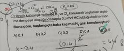 Olinks
20
X
+ Cl₂
2HCI,
K = 64
Biu
2 litrelik kaba eşit mollerde 2
ve Cl₂ konularak başlatılan tepki-
me dengeye ulaştığında kapta 0,8 mol HCl olduğu belirleniyor.
Buna göre, başlangıçta kaba kaç mol H₂ gazı konulmuştur?
A) 0,1
B) 0,2
C) 0,3
(014)
zou
X-214
D) 0,4
Z
E)0,5
= 648