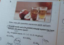 D
5.
OLVI
Sirke, turşu gibi yiyecekler yapılarında asetik asit içerir.
15 gram asetik asit (CH3COOH) bileşiği toplam kaç tane
hidrojen (H) atomu içerir?
(NA: Avogadro sayısı, H: 1, C: 12, O: 16 g/mol)
A) 0,25NA
B) 0,50NA
, Amol
D) 2NA
0
E) 4NA
CNA