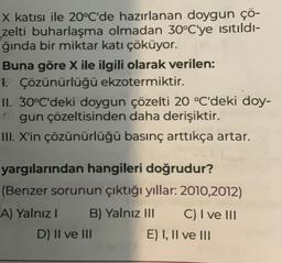 X katısı ile 20°C'de hazırlanan doygun çö-
zelti buharlaşma olmadan 30°C'ye ısıtıldı-
ğında bir miktar katı çöküyor.
Buna göre X ile ilgili olarak verilen:
1. Çözünürlüğü ekzotermiktir.
II. 30°C'deki doygun çözelti 20 °C'deki doy-
gun çözeltisinden daha derişiktir.
III. X'in çözünürlüğü basınç arttıkça artar.
yargılarından hangileri doğrudur?
(Benzer sorunun çıktığı yıllar: 2010,2012)
B) Yalnız III
A) Yalnız I
D) II ve III
C) I ve III
E) I, II ve III