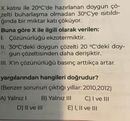 X katısı ile 20°C'de hazırlanan doygun çö-
zelti buharlaşma olmadan 30°C'ye ısıtıldı-
ğında bir miktar katı çöküyor.
Buna göre X ile ilgili olarak verilen:
1. Çözünürlüğü ekzotermiktir.
II. 30°C'deki doygun çözelti 20 °C'deki doy-
gun çözeltisinden daha derişiktir.
III. X'in çözünürlüğü basınç arttıkça artar.
yargılarından hangileri doğrudur?
(Benzer sorunun çıktığı yıllar: 2010,2012)
B) Yalnız III
A) Yalnız I
D) II ve III
C) I ve III
E) I, II ve III