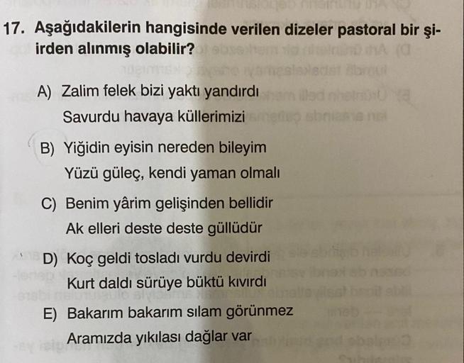 17. Aşağıdakilerin hangisinde verilen dizeler pastoral bir şi-
irden alınmış olabilir?
A) Zalim felek bizi yaktı yandırdı
Savurdu havaya küllerimizi
B) Yiğidin eyisin nereden bileyim
Yüzü güleç, kendi yaman olmalı
C) Benim yârim gelişinden bellidir
Ak elle