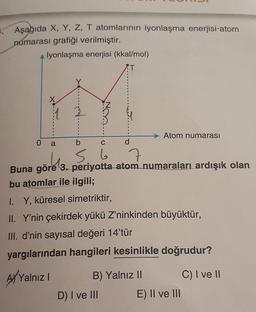 Aşağıda X, Y, Z, T atomlarının iyonlaşma enerjisi-atom
numarası grafiği verilmiştir.
0
İyonlaşma enerjisi (kkal/mol)
T
a
b
C
56
Buna göre 3. periyotta atom numaraları ardışık olan
bu atomlar ile ilgili;
AYYa
Yalnız I
d
I. Y, küresel simetriktir,
II. Y'nin çekirdek yükü Z'ninkinden büyüktür,
III. d'nin sayısal değeri 14'tür
yargılarından hangileri kesinlikle doğrudur?
Atom numarası
B) Yalnız II
D) I ve III
E) II ve III
C) I ve II