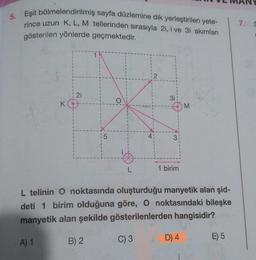 5.
Eşit bölmelendirilmiş sayfa düzlemine dik yerleştirilen yete-
rince uzun K, L, M tellerinden sırasıyla 2i, i ve 3i akımları
gösterilen yönlerde geçmektedir.
K
A) 1
21
15
O
L
3i
C) 3
●
1 birim
L telinin O noktasında oluşturduğu manyetik alan şid-
deti 1 birim olduğuna göre, O noktasındaki bileşke
manyetik alan şekilde gösterilenlerden hangisidir?
B) 2
M
D) 4
E) 5
7. S