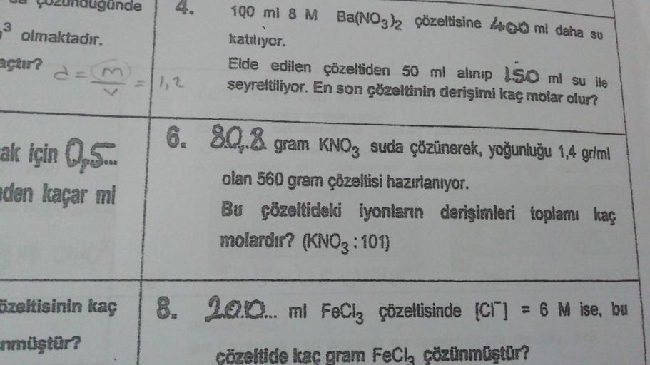 LUZündüğünde
3 olmaktadır.
açtır?
d=m
ak için 0,5...
den kaçar mi
1,2
100 ml 8 M Ba(NO3)2 çözeltisine 400 mi daha su
katılıyor.
Elde edilen çözeltiden 50 ml alınıp 150 ml su ile
seyreltiliyor. En son çözeltinin derişimi kaç molar olur?
6. 8.0.8 gram KNO, s