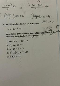 ax + b/= x/y
= (2+²)+uco
(a+b)x
bx +b
A) (x − 3)² + (y + 2)² = 13
B) x² + (y-2)² = 25
C) (x - 2)² + y² = 13
D) (x-3)² + (y + 2)² = 25
E) x² + y² = 13
F-4
(+14
+8x
38. Analitik düzlemde, A(3, -2) noktasının
mx + 2y -4 = 0
doğrularına göre simetriği olan noktaların geometrik yer
denklemi aşağıdakilerden hangisidir?
3
T