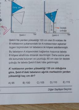 B
i
46
G
1
B
=
Giriş » C
Yer
A) 95
B) 100
Girls
80 cm
C) 105
A'
C'
13°
+ ? -
133
3
Şekil-l
Şekil-II
Şekil-l'de yerden yüksekliği 120 cm olan B noktası ile
B noktasının yukarısındaki bir A noktasından eşkenar
üçgen biçimindeki bir tabelanın iki köşesi sabitlenmiştir.
Bu tabelanın A köşesindeki bağlantısı kopunca tabela
B köşesi etrafında dönerek devrilmiştir. Daha sonra yere
dik konumda bulunan ve uzunluğu 80 cm olan bir destek
çubuğu ile tabela Şekil-ll'deki hâle getirilmiştir.
Destek
çubuğu
A' noktasının yerden yüksekliği 130 cm olduğuna
göre, Şekil-ll'deki tabelanın ağırlık merkezinin yerden
yüksekliği kaç cm dir?
Yer
D) 110 E) 115
Diğer Sayfaya Geçiniz.