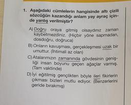 1. Aşağıdaki cümlelerin hangisinde altı çizili
sözcüğün kazandığı anlam yay ayraç için-
de yanlış verilmiştir?
A) Doğru oraya gitmiş olsaydınız zaman
kaybetmezdiniz. (Hiçbir yöne sapmadan,
dosdoğru, doğruca)
B) Onların kavuşması, gerçekleşmesi uzak bir
umuttur. (İhtimali az olan)
C) Atalarımızın zamanında gövdesinin geniş-
liği insan boyunu geçen ağaçlar varmış.
(Tam vaktinde)
D) İyi eğitilmiş gençlikten böyle ileri fikirlerin
ikması bizleri mutlu ediyor. (Benzerlerini
geride bırakmış)