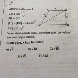 14.
ABCD bir dik yamuk
CB LAB
AB // DC
|AD| = |DC| = 4 birim
|BC| = x ✓
Yukarıdaki şekilde ADC üçgeninin alanı, yamuğun
alanının beşte ikisidir.
Buna göre, x kaç birimdir?
A) √7
B)√13
D) 2√3
A
E) 3√2
C) √15
X
BB