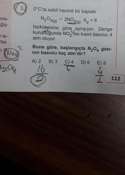 me-
-ğiş-
r le-
rtar.
Nor
№₂04
3.
0°C'ta sabit hacimli bir kaptaki
N₂O4(g)
²2NO2(g) Kp = 8
tepkimesine göre,, ayrışıyor. Denge
kurulduğunda NO2 hin kısmi basıncı 4
atm oluyor.
Buna göre, başlangıçta N₂O4 gazi-
nın basıncı kaç atm'dir?
A) 2 B) 3 C) 4
16
D) 5 E) 6
q
112