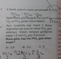 11. 4 litrelik pistonlu kapta gerçekleşen, kege
2(g)
PC15(9) = PC|3(g) + 1/20)
tepkimesine göre dengede 4'er mol PCL
Cl₂ ve PCl3 gazları bulunmaktadır.
Aynı sıcaklıkta kap hacmi 2 litreye
düşürülüp kap içine bir miktar PCl3 gazi
ekleniyor. Sistem dengeye geldiğinde
kapta 1,6 mol Cl₂ gazı bulunuyor.
Buna göre, kaç mol PC13 gazı eklen-
miştir?
A) 0,8
B) 3,2
D)
PCIS DOPCI 3
5
+X
C) 6
E) 8
3C1₂
X
0
C=1
Q
Pkc=
Q
de
içi
kir
gir
lir.
yıl
yıs