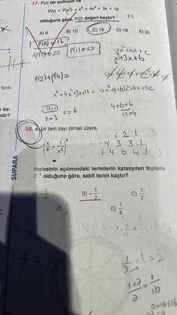 fonk-
e be-
bilir?
SUPARA
17. P(x) bir polinom ve
P(x) + P(x²) = x² + 4x² + 3x + 12
2
olduğuna göre, P(2) değeri kaçtır?
A) 8
B) 10
C) 16
Plo) 12
2Pr1=20 | P(11=10
P(21+pl4)=
a=)
A)
b=3
18. a bir tam sayı olmak üzere,
X
4
1
x3
<= 6
D)
10
x² + 4x+3x+12 = ax²+(+b)x+bx+ 2€
13
12
D) 18
ax+bx+c
x+3x+b
führef & Büntü ef
4+6+6
12+4
ifadesinin açılımındaki terimlerin katsayıları toplamı
2-4 olduğuna göre, sabit terim kaçtır?
B) 12/12
D
E) 20
121
3 3.L
1 4 6 4 3 1 4
6²² ÷ +
-1.00
9
(0) 1/1/20
-4
1/²+1=2
1+2_1
2.
ib
9-16416
15a =16