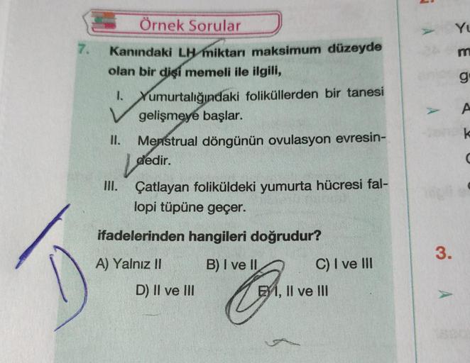 7.
Örnek Sorular
Kanındaki LH miktarı maksimum düzeyde
olan bir dişi memeli ile ilgili,
1. Yumurtalığındaki foliküllerden bir tanesi
V gelişmeye başlar.
II. Menstrual döngünün ovulasyon evresin-
III.
Ldedir.
Çatlayan foliküldeki yumurta hücresi fal-
lopi t