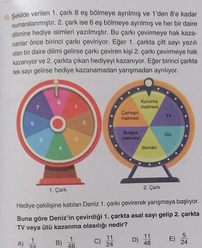 10. Şekilde verilen 1. çark 8 eş bölmeye ayrılmış ve 1'den 8'e kadar
numaralanmıştır. 2. çark ise 6 eş bölmeye ayrılmış ve her bir daire.
dilimine hediye isimleri yazılmıştır. Bu çarkı çevirmeye hak kaza-
nanlar önce birinci çarkı çeviriyor. Eğer 1. çarkta