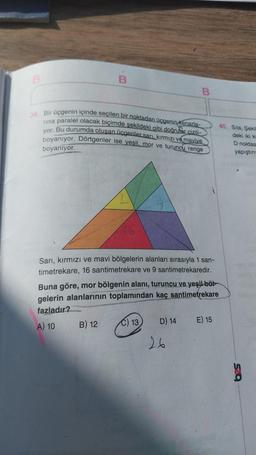 B
39. Bir üçgenin içinde seçilen bir noktadan üçgenin kenarla-
rina paralel olacak biçimde şekildeki gibi doğrutar cizili-
yor. Bu durumda oluşan üçgenler sarı, kırmızı ve maviye
boyanıyor. Dörtgenler ise yeşil, mor ve turuncu renge
boyanıyor.
Sarı, kırmızı ve mavi bölgelerin alanları sırasıyla 1 san-
timetrekare, 16 santimetrekare ve 9 santimetrekaredir.
B) 12
Buna göre, mor bölgenin alanı, turuncu ve yeşil böl
gelerin alanlarının toplamından kaç santimetrekare
fazladır?
A) 10
B
C) 13
D) 14
26
E) 15
40. Sila, Şekil
deki iki ka
D noktas
yapıştırıy
625