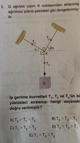 2. G ağırlıklı cisim K noktasından eklenmiş
ağırlıksız iplerle şekildeki gibi dengelenmiş-
tir.
T₁
a 2a
LK
T2
G
A) T₂ > T₁ > T₂
C) T₁ > T₂ > T3
T3
ip gerilme kuvvetleri T₁, T₂ ve T3'ün bi
yüklükleri sıralanışı hangi seçenekt
doğru verilmiştir?
B) T₂ > T₂ > T₁
D) T₂ > T3 > T₁
E) T₁ > T3 > T2