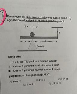 Esnemeyen bir iple tavana bağlanmış türdeş çubuk G
ağırlıklı küresel X cismi ile şekildeki gibi dengededir.
2+1
Destek
D) II ve III
·b---
AT
Buna göre;
1. b> a, ise T ip gerilmesi sıfırdan farklıdır.
II. X cismi 1 yönünde hareket ederse T artar.
III. X cismi 2 yönünde hareket ederse T azalır.
yargılarından hangileri doğrudur?
A) Yalnız I
B) I ve Il
C) I ve III
E) I, II ve III