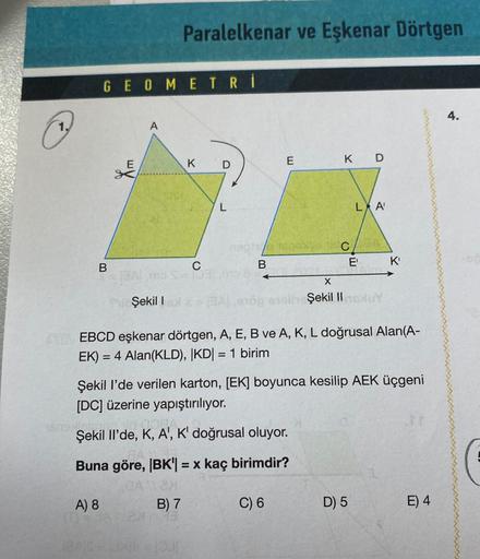 C
GEOMETRİ
B
E
A
1809 lolote.
Şekil I
Paralelkenar ve Eşkenar Dörtgen
K
C
Dal
D
B) 7
L
E
nephio 1600x49
B
X
lhe Şekil II
Şekil Il'de, K, A', K' doğrusal oluyor.
Buna göre, |BK| = x kaç birimdir?
GA2N
A) 8
C) 6
K D
C
EBCD eşkenar dörtgen, A, E, B ve A, K, L