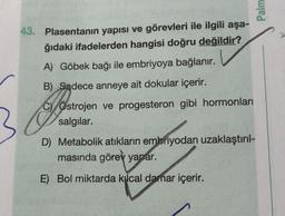 43. Plasentanın yapısı ve görevleri ile ilgili aşa-
ğıdaki ifadelerden hangisi doğru değildir?
A) Göbek bağı ile embriyoya bağlanır.
B) Sadece anneye ait dokular içerir.
Ja
COstrojen ve progesteron gibi hormonları
salgılar.
D) Metabolik atıkların embriyodan uzaklaştırıl-
masında görev yapar.
E) Bol miktarda kılcal damar içerir.
Palm