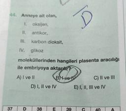 44. Anneye ait olan,
1. oksijen,
antikor,
III. karbon dioksit,
IV. glikoz
moleküllerinden hangileri plasenta aracılığı
ile embriyoya aktarılır?
BYve
37
A) I ve II
D
D) I, II ve IV
38
E
39
J!
C) II ve III
E) I, II, III ve IV
C
40
A