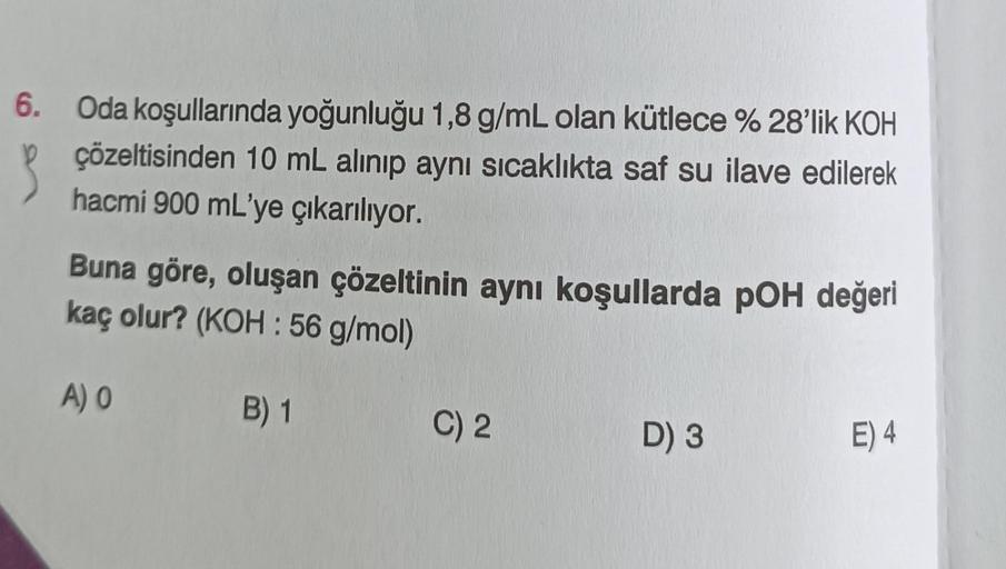 3
6. Oda koşullarında yoğunluğu 1,8 g/mL olan kütlece % 28'lik KOH
çözeltisinden 10 mL alınıp aynı sıcaklıkta saf su ilave edilerek
hacmi 900 mL'ye çıkarılıyor.
Buna göre, oluşan çözeltinin aynı koşullarda pOH değeri
kaç olur? (KOH: 56 g/mol)
B) 1
A) 0
C) 