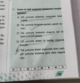 rdir.
iridir.
apıl-
r ile;
ş hi-
ense
iyon
Bu
ne-
iler
47. Ikizler ile ilgili aşağıdaki ifadelerden hangisi
yanlıştır?
41
A) Çift yumurta ikizlerinin cinsiyetleri farklı
olabilir.
B) Tek yumurta ikizlerinin-protein yapıları ay-
nıdır.
C) Tek yumurta ikizlerinin oluşumu için iki
farklı yumurta gerekir.
D) Çift yumurta ikizleri iki kardeş oranında
benzer.
Tek yumurta ikizleri arasındaki doku nakli,
çift yumurta ikizlerine göre daha başarılı
olur.
C
42
A
43
B
44
199
D