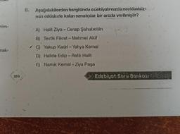 nim-
mak-
189
8. Aşağıdakilerden hangisinde edebiyatırnızda neoklasisiz-
min etkisinde kalan sanatçılar bir arada verilmiştir?
A) Halit Ziya-Cenap Şahabettin
B) Tevfik Fikret - Mehmet Akif
C) Yakup Kadri - Yahya Kemal
D) Halide Edip - Refik Halit
E) Namık Kemal - Ziya Paşa
Edebiyat Soru Bankası