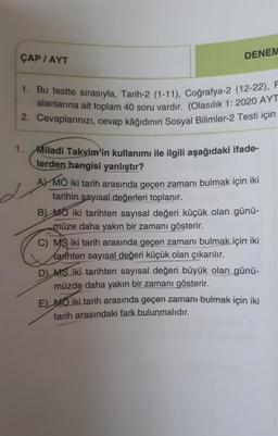 ÇAP / AYT
DENEM
1. Bu testte sırasıyla, Tarih-2 (1-11), Coğrafya-2 (12-22), F
alanlarına ait toplam 40 soru vardır. (Olasılık 1: 2020 AYT
2. Cevaplarınızı, cevap kâğıdının Sosyal Bilimler-2 Testi için
1. Miladi Takvim'in kullanımı ile ilgili aşağıdaki ifade-
lerden hangisi yanlıştır?
A) MÖ iki tarih arasında geçen zamanı bulmak için iki
tarihin sayısal değerleri toplanır.
B) MO iki tarihten sayısal değeri küçük olan günü-
müze daha yakın bir zamanı gösterir.
C) MS iki tarih arasında geçen zamanı bulmak için iki
Marihten sayısal değeri küçük olan çıkarılır.
D) MS iki tarihten sayısal değeri büyük olan günü-
müzde daha yakın bir zamanı gösterir.
E) MO iki tarih arasında geçen zamanı bulmak için iki
tarih arasındaki fark bulunmalıdır.