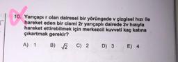 10.
10. Yarıçapı r olan dairesel bir yörüngede v çizgisel hızı ile
hareket eden bir cismi 2r yarıçaplı dairede 2v hızıyla
hareket ettirebilmek için merkezcil kuvveti kaç katına
çıkartmak gerekir?
A) 1
B) √2 C) 2
D) 3 E) 4