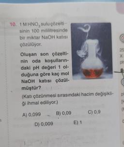 10. 1 MHNO, sulu çözelti-
3
sinin 100 mililitresinde
bir miktar NaOH katısı
çözülüyor.
Oluşan son çözelti-
nin oda koşulların-
daki pH değeri 1 ol-
duğuna göre kaç mol
NaOH katısı çözül-
müştür?!
(Katı çözünmesi sırasındaki hacim değişikli-
ği ihmal ediliyor.)
A) 0,099
D) 0,009
?
B) 0,09
E) 1
C) 0,9
25
X
pl
pl
TH
(H
C