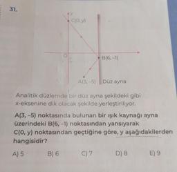 31.
AY
C(O,y)
B) 6
A(3,-5) Düz ayna
Analitik düzlemde bir düz ayna şekildeki gibi
x-eksenine dik olacak şekilde yerleştiriliyor.
B(6,-1)
A(3,-5) noktasında bulunan bir ışık kaynağı ayna
üzerindeki B(6, -1) noktasından yansıyarak
C(0, y) noktasından geçtiğine göre, y aşağıdakilerden
hangisidir?
A) 5
C) 7
D) 8
E) 9