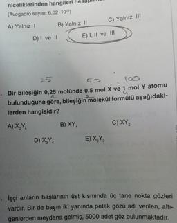 niceliklerinden hangileri
(Avogadro sayısı: 6,02-1023)
A) Yalnız I
D) I ve II
A) X₂Y4
2
B) Yalnız II
D) X₂Y4
25
50
100
2
Bir bileşiğin 0,25 molünde 0,5 mol X ve 1 mol Y atomu
bulunduğuna göre, bileşiğin molekül formülü aşağıdaki-
lerden hangisidir?
B) XY₁
C) Yalnız III
E) I, II ve III
E) X₂Y3
C) XY 2
İşçi arıların başlarının üst kısmında üç tane nokta gözleri
vardır. Bir de başın iki yanında petek gözü adı verilen, altı-
genlerden meydana gelmiş, 5000 adet göz bulunmaktadır.