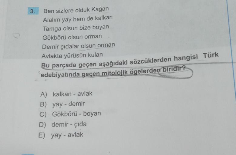 3.
Ben sizlere olduk Kağan
Alalım yay hem de kalkan
Tamga olsun bize boyan
Gökbörü olsun orman
Demir çıdalar olsun orman
Avlakta yürüsün kulan
Bu parçada geçen aşağıdaki sözcüklerden hangisi Türk
edebiyatında geçen mitolojik ögelerden biridir?
A) kalkan -